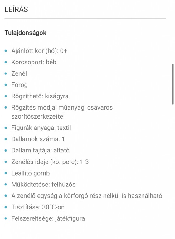 Tulajdonságok

Ajánlott kor (hó): 0+
Korcsoport: bébi
Zenél
Forog
Rögzíthető: kiságyra
Rögzítés módja: műanyag, csavaros szorítószerkezettel
Figurák anyaga: textil
Dallamok száma: 1
Dallam fajtája: altató
Zenélés ideje (kb. perc): 1-3
Leállító gomb
Működtetése: felhúzós
A zenélő egység a körforgó rész nélkül is használható
Tisztítása: 30°C-on
Felszereltsége: játékfigura - 1